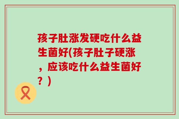 孩子肚涨发硬吃什么益生菌好(孩子肚子硬涨，应该吃什么益生菌好？)