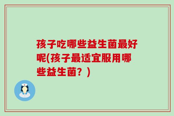孩子吃哪些益生菌最好呢(孩子最适宜服用哪些益生菌？)