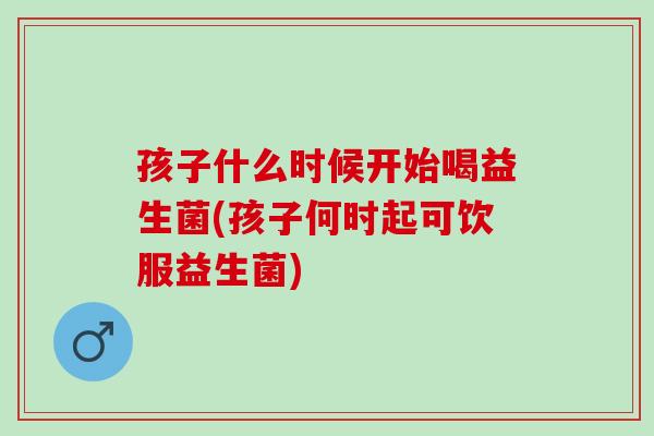 孩子什么时候开始喝益生菌(孩子何时起可饮服益生菌)