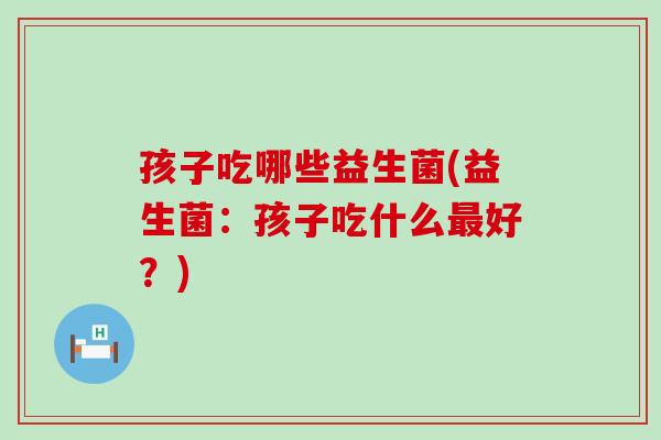 孩子吃哪些益生菌(益生菌：孩子吃什么最好？)