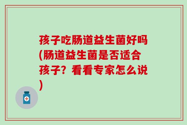 孩子吃肠道益生菌好吗(肠道益生菌是否适合孩子？看看专家怎么说)
