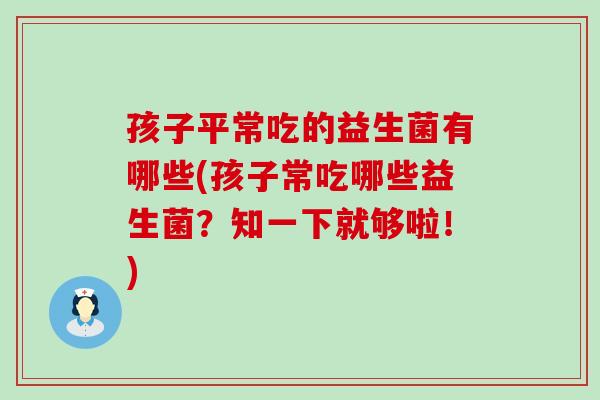 孩子平常吃的益生菌有哪些(孩子常吃哪些益生菌?知一下就够啦!) 孩子平常吃的益生菌有哪些(孩子常吃哪些益生菌?知一下就够啦!)