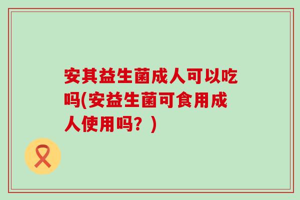 安其益生菌成人可以吃吗(安益生菌可食用成人使用吗？)