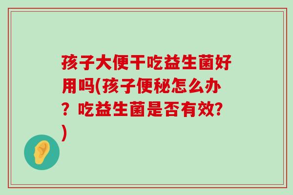 孩子大便干吃益生菌好用吗(孩子便秘怎么办？吃益生菌是否有效？)