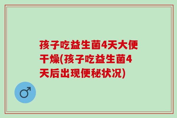 孩子吃益生菌4天大便干燥(孩子吃益生菌4天后出现便秘状况)