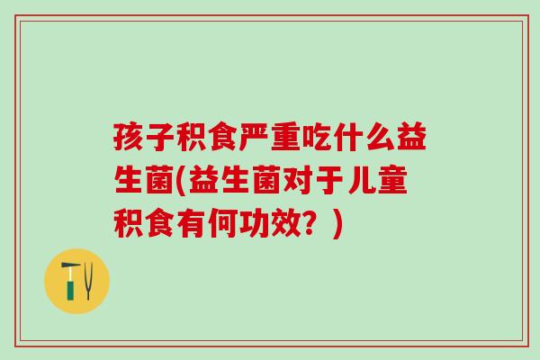 孩子积食严重吃什么益生菌(益生菌对于儿童积食有何功效？)