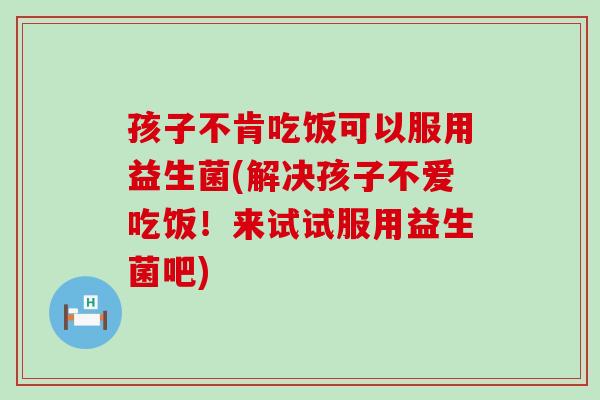 孩子不肯吃饭可以服用益生菌(解决孩子不爱吃饭！来试试服用益生菌吧)