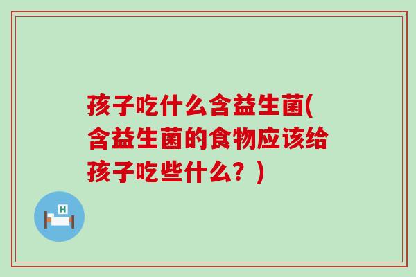 孩子吃什么含益生菌(含益生菌的食物应该给孩子吃些什么?) 孩子吃什么含益生菌(含益生菌的食物应该给孩子吃些什么?)