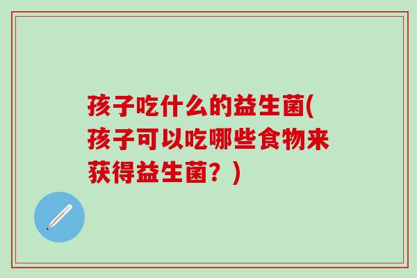 孩子吃什么的益生菌(孩子可以吃哪些食物来获得益生菌？)