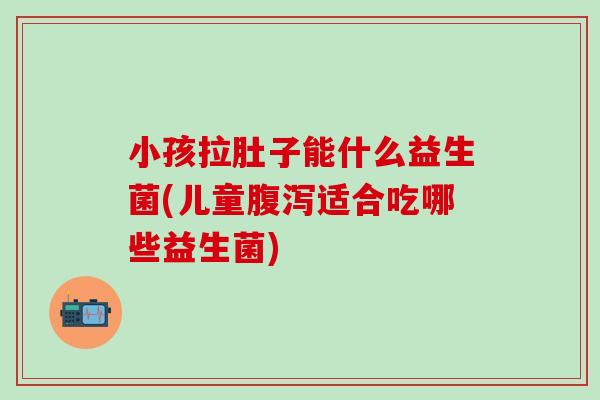 小孩拉肚子能什么益生菌(儿童腹泻适合吃哪些益生菌)