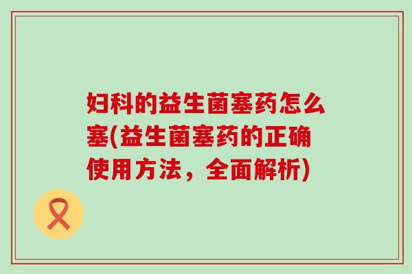妇科的益生菌塞药怎么塞(益生菌塞药的正确使用方法，全面解析)