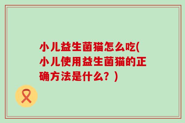 小儿益生菌猫怎么吃(小儿使用益生菌猫的正确方法是什么？)