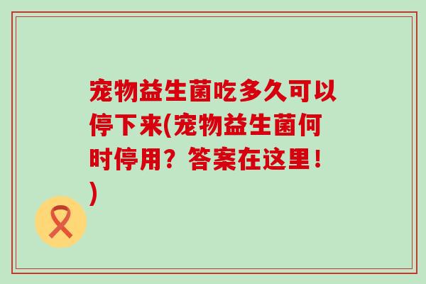 宠物益生菌吃多久可以停下来(宠物益生菌何时停用？答案在这里！)