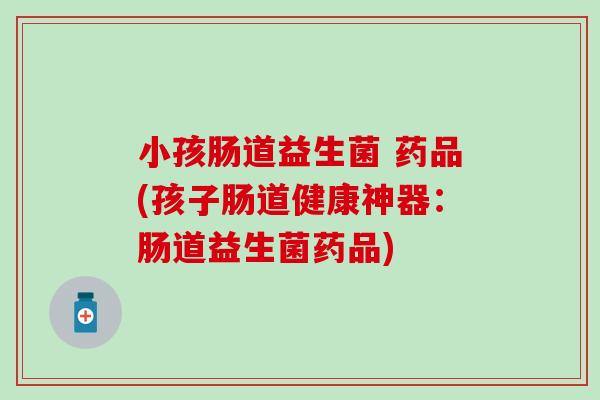 小孩肠道益生菌 药品(孩子肠道健康神器：肠道益生菌药品)