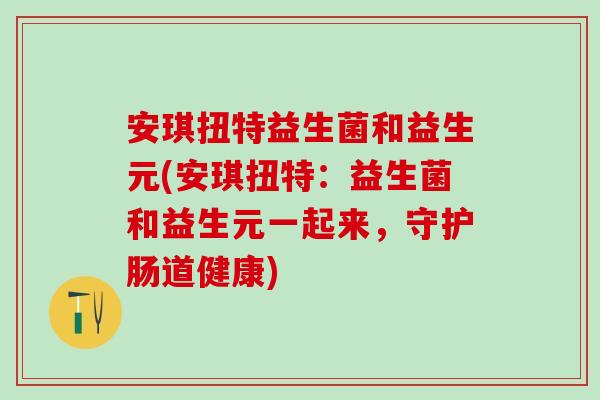 安琪扭特益生菌和益生元(安琪扭特：益生菌和益生元一起来，守护肠道健康)