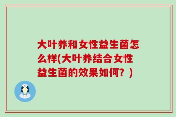 大叶养和女性益生菌怎么样(大叶养结合女性益生菌的效果如何？)