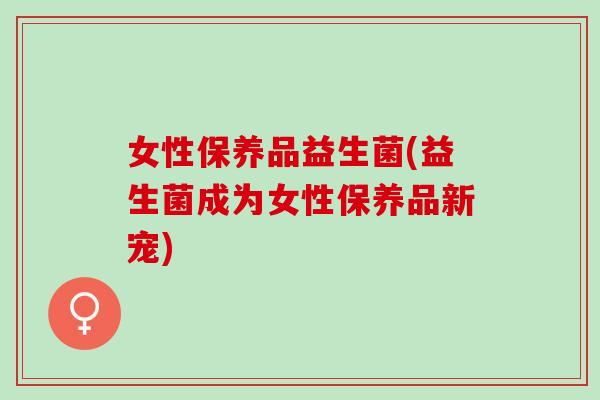 女性保养品益生菌(益生菌成为女性保养品新宠) 女性保养品益生菌(益生菌成为女性保养品新宠)