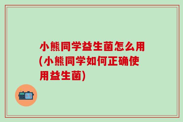 小熊同学益生菌怎么用(小熊同学如何正确使用益生菌)