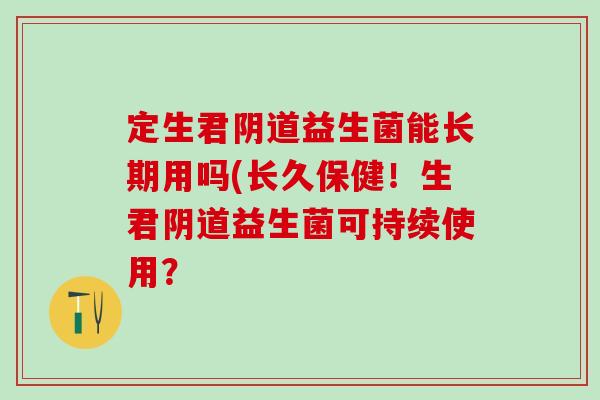 定生君阴道益生菌能长期用吗(长久保健！生君阴道益生菌可持续使用？