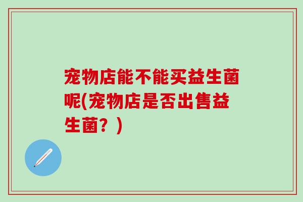 宠物店能不能买益生菌呢(宠物店是否出售益生菌?) 宠物店能不能买益生菌呢(宠物店是否出售益生菌?)