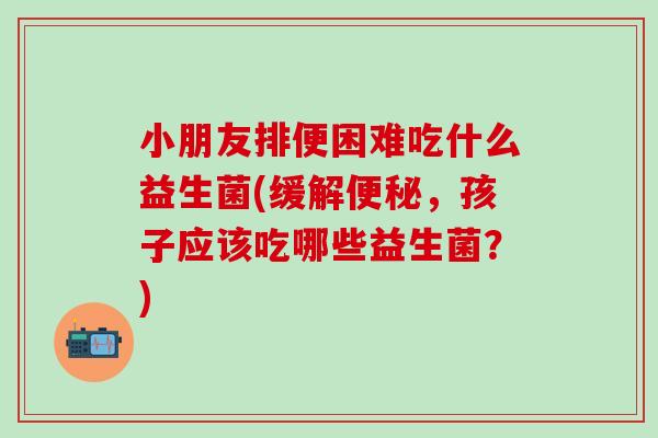 小朋友排便困难吃什么益生菌(缓解,孩子应该吃哪些益生菌?) 小朋友排便困难吃什么益生菌(缓解,孩子应该吃哪些益生菌?)