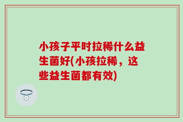 小孩子平时拉稀什么益生菌好(小孩拉稀,这些益生菌都有效) 小孩子平时拉稀什么益生菌好(小孩拉稀,这些益生菌都有效)