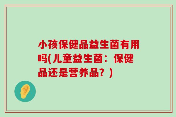 小孩保健品益生菌有用吗(儿童益生菌：保健品还是营养品？)
