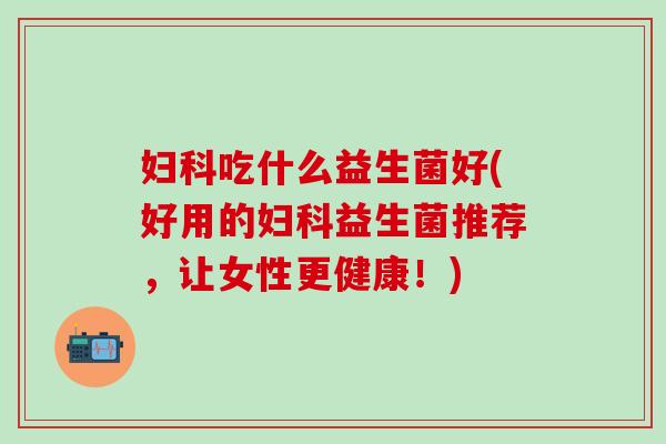 妇科吃什么益生菌好(好用的妇科益生菌推荐，让女性更健康！)