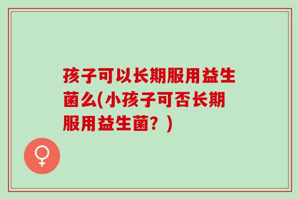 孩子可以长期服用益生菌么(小孩子可否长期服用益生菌？)