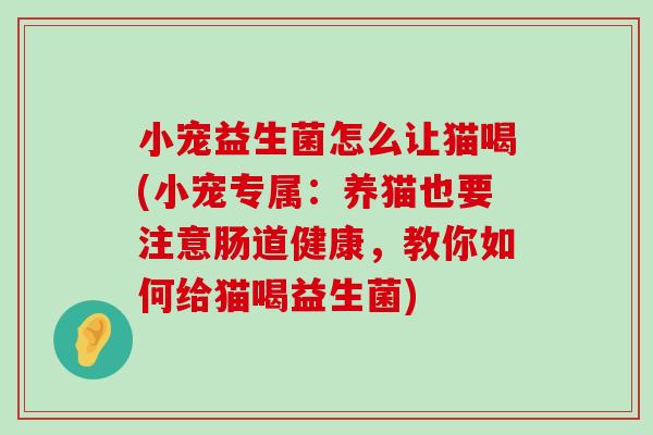 小宠益生菌怎么让猫喝(小宠专属:养猫也要注意肠道健康,教你如何给猫喝益生菌) 小宠益生菌怎么让猫喝(小宠专属:养猫也要注意肠道健康,教你如何给猫喝益生菌)