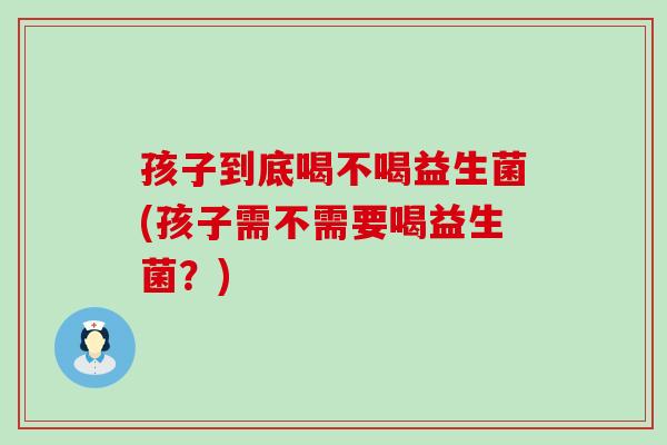 孩子到底喝不喝益生菌(孩子需不需要喝益生菌?) 孩子到底喝不喝益生菌(孩子需不需要喝益生菌?)
