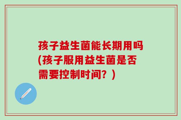孩子益生菌能长期用吗(孩子服用益生菌是否需要控制时间？)