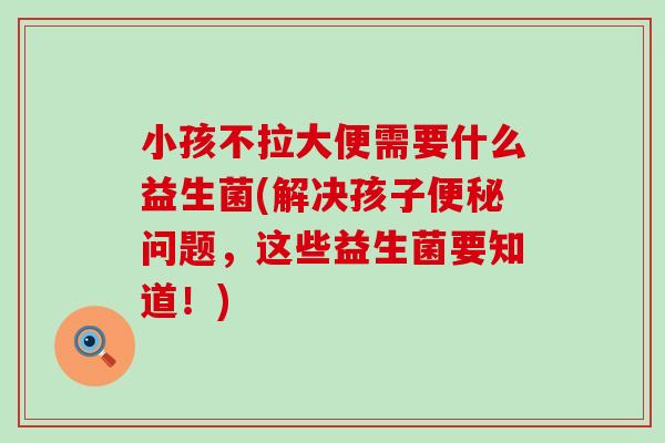 小孩不拉大便需要什么益生菌(解决孩子问题,这些益生菌要知道!) 小孩不拉大便需要什么益生菌(解决孩子问题,这些益生菌要知道!)