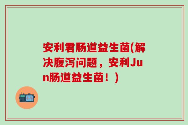 安利君肠道益生菌(解决腹泻问题，安利Jun肠道益生菌！)