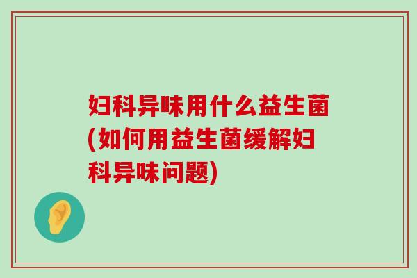 异味用什么益生菌(如何用益生菌缓解异味问题) 异味用什么益生菌(如何用益生菌缓解异味问题)