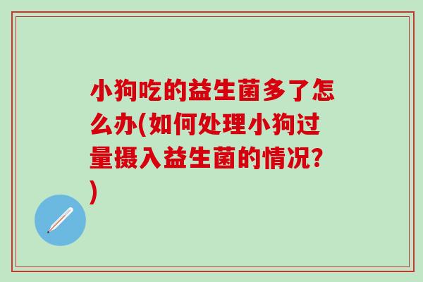 小狗吃的益生菌多了怎么办(如何处理小狗过量摄入益生菌的情况？)
