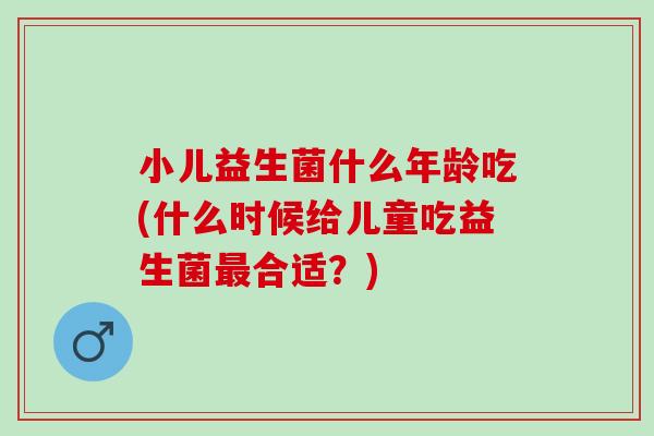 小儿益生菌什么年龄吃(什么时候给儿童吃益生菌合适？)