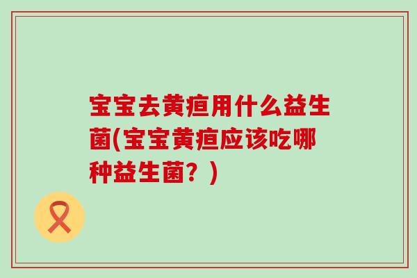 宝宝去黄疸用什么益生菌(宝宝黄疸应该吃哪种益生菌？)