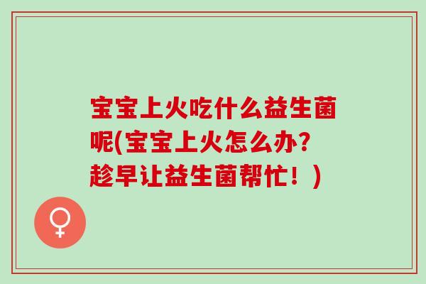 宝宝上火吃什么益生菌呢(宝宝上火怎么办？趁早让益生菌帮忙！)