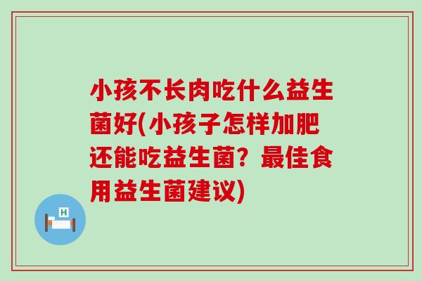 小孩不长肉吃什么益生菌好(小孩子怎样加肥还能吃益生菌？最佳食用益生菌建议)