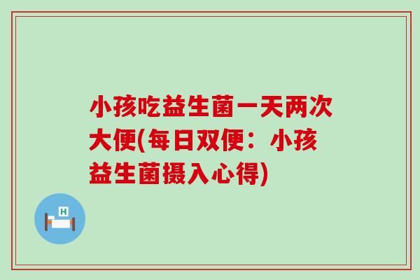 小孩吃益生菌一天两次大便(每日双便:小孩益生菌摄入心得) 小孩吃益生菌一天两次大便(每日双便:小孩益生菌摄入心得)