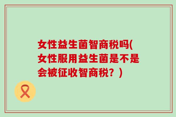 女性益生菌智商税吗(女性服用益生菌是不是会被征收智商税?) 女性益生菌智商税吗(女性服用益生菌是不是会被征收智商税?)