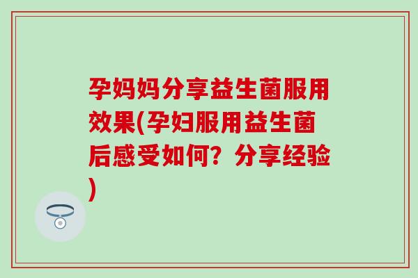 孕妈妈分享益生菌服用效果(孕妇服用益生菌后感受如何?分享经验) 孕妈妈分享益生菌服用效果(孕妇服用益生菌后感受如何?分享经验)