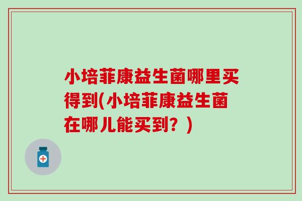 小培菲康益生菌哪里买得到(小培菲康益生菌在哪儿能买到？)