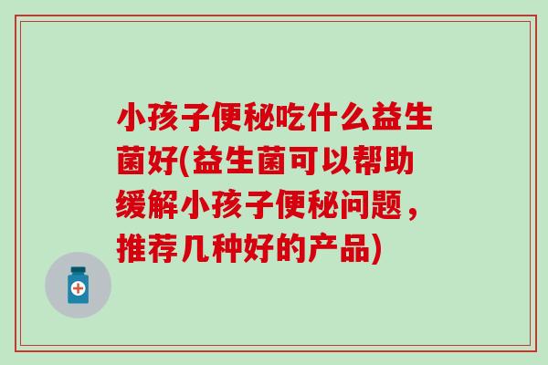 小孩子便秘吃什么益生菌好(益生菌可以帮助缓解小孩子便秘问题，推荐几种好的产品)