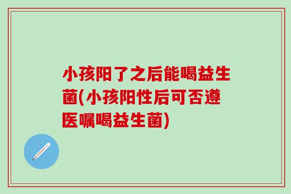 小孩阳了之后能喝益生菌(小孩阳性后可否遵医嘱喝益生菌)