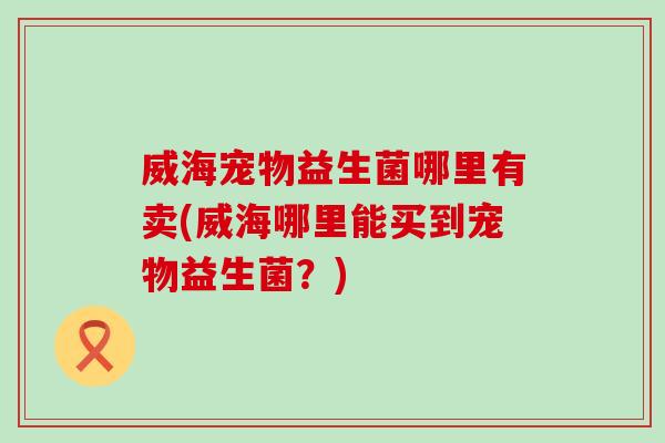 威海宠物益生菌哪里有卖(威海哪里能买到宠物益生菌？)