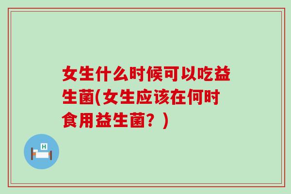 女生什么时候可以吃益生菌(女生应该在何时食用益生菌?) 女生什么时候可以吃益生菌(女生应该在何时食用益生菌?)
