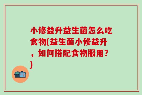 小修益升益生菌怎么吃食物(益生菌小修益升，如何搭配食物服用？)