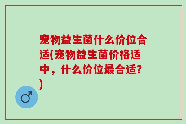 宠物益生菌什么价位合适(宠物益生菌价格适中，什么价位最合适？)